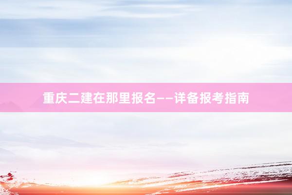 重庆二建在那里报名——详备报考指南