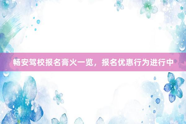 畅安驾校报名膏火一览，报名优惠行为进行中