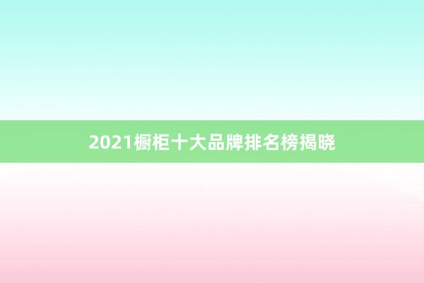 2021橱柜十大品牌排名榜揭晓