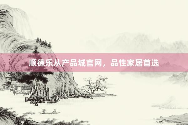 顺德乐从产品城官网，品性家居首选
